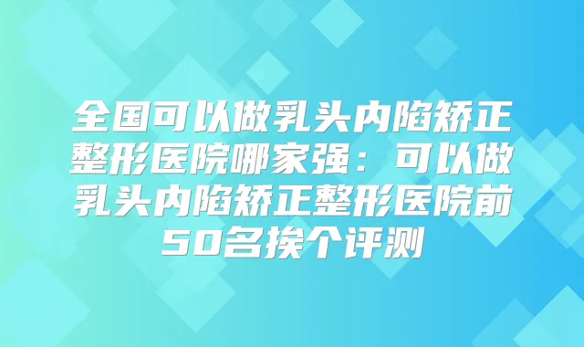 全国可以做乳头内陷矫正整形医院哪家强:可以做乳头内陷矫正整形医院前50名挨个评测