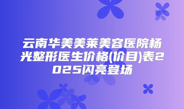 云南华美美莱美容医院杨光整形医生价格(价目)表2025闪亮登场