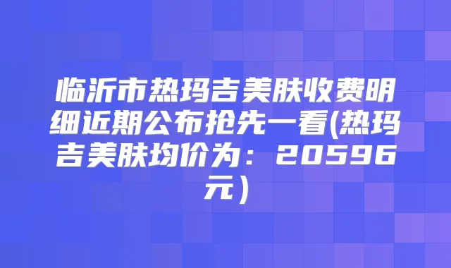 临沂市热玛吉美肤收费明细近期公布抢先一看(热玛吉美肤均价为:20596元)