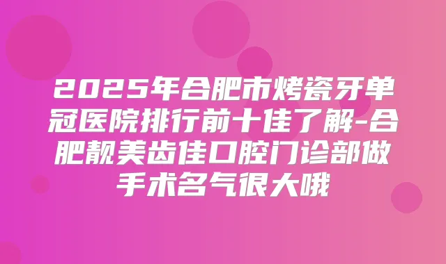 2025年合肥市烤瓷牙单冠医院排行前十佳了解-合肥靓美齿佳口腔门诊部做手术名气很大哦
