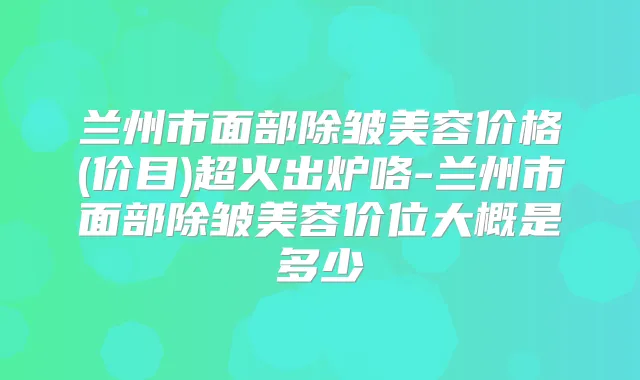 兰州市面部除皱美容价格(价目)超火出炉咯-兰州市面部除皱美容价位大概是多少