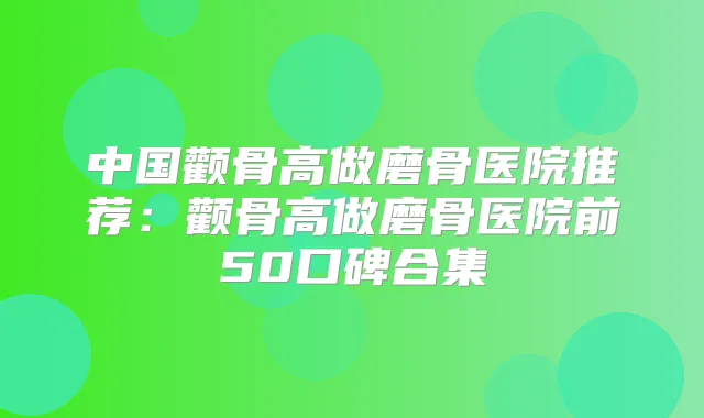 中国颧骨高做磨骨医院推荐：颧骨高做磨骨医院前50口碑合集