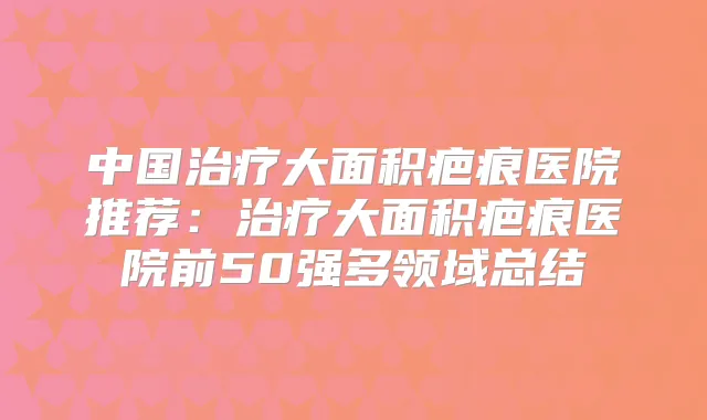 中国大面积疤痕医院推荐:大面积疤痕医院前50强多领域总结