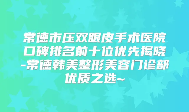 常德市压双眼皮手术医院口碑排名前十位优先揭晓-常德韩美整形美容门诊部优质之选~