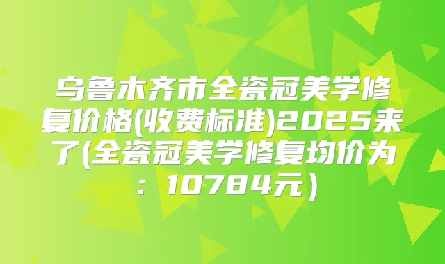 乌鲁木齐市全瓷冠美学修复价格(收费标准)2025来了(全瓷冠美学修复均价为：10784元）