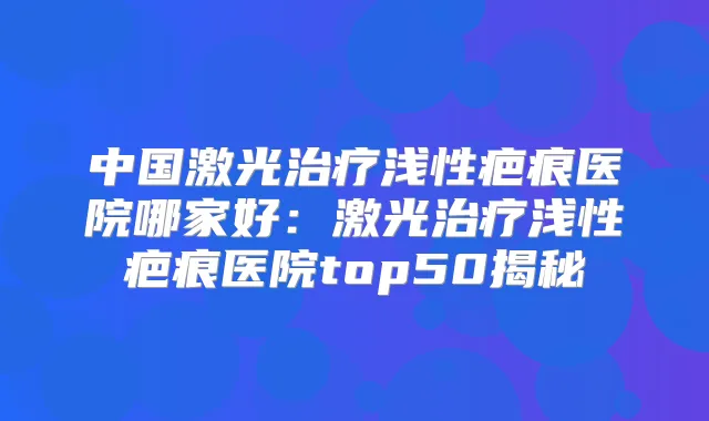 中国激光浅性疤痕医院哪家好：激光浅性疤痕医院top50揭秘