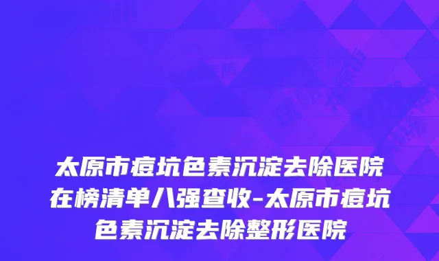 太原市痘坑色素沉淀去除医院在榜清单八强查收-太原市痘坑色素沉淀去除整形医院