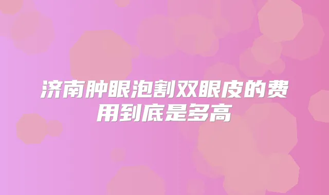 济南肿眼泡割双眼皮的费用到底是多高