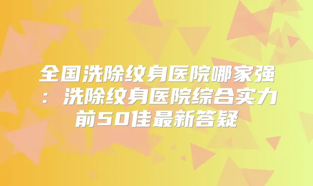 全国洗除纹身医院哪家强:洗除纹身医院综合实力前50佳新答疑