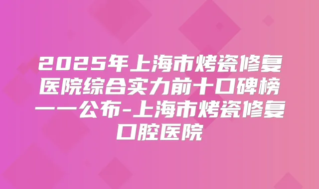 2025年上海市烤瓷修复医院综合实力前十口碑榜一一公布-上海市烤瓷修复口腔医院