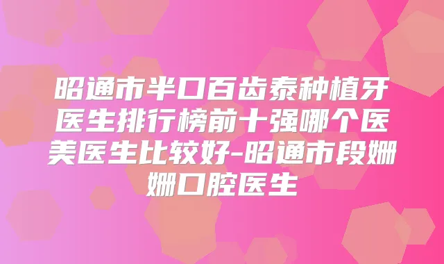 昭通市半口百齿泰种植牙医生排行榜前十强哪个医美医生比较好-昭通市段姗姗口腔医生