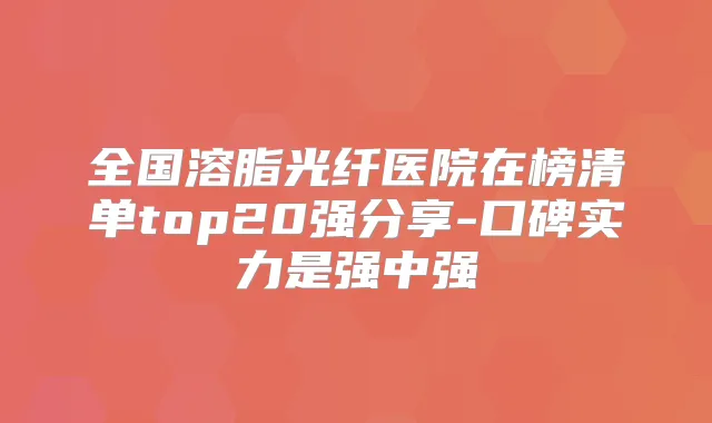 全国溶脂光纤医院在榜清单top20强分享-口碑实力是强中强