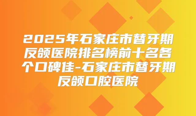 2025年石家庄市替牙期反颌医院排名榜前十名各个口碑佳-石家庄市替牙期反颌口腔医院