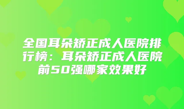 全国耳朵矫正成人医院排行榜：耳朵矫正成人医院前50强哪家效果好