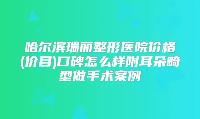 哈尔滨瑞丽整形医院价格(价目)口碑怎么样附耳朵畸型做手术案例