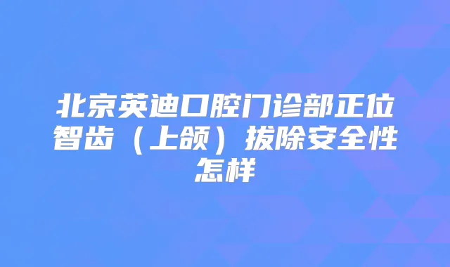 北京英迪口腔门诊部正位智齿（上颌）拔除安全性怎样