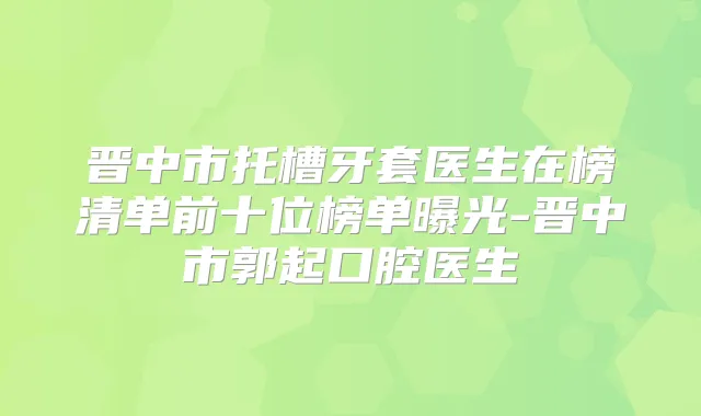 晋中市托槽牙套医生在榜清单前十位榜单曝光-晋中市郭起口腔医生