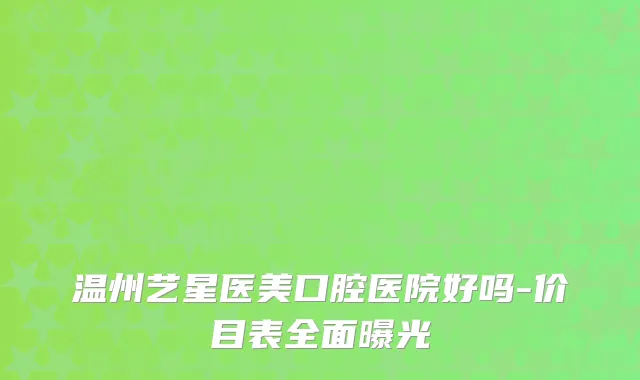 温州艺星医美口腔医院好吗-价目表全面曝光