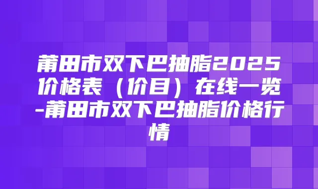 莆田市双下巴抽脂2025价格表(价目)在线一览-莆田市双下巴抽脂价格行情