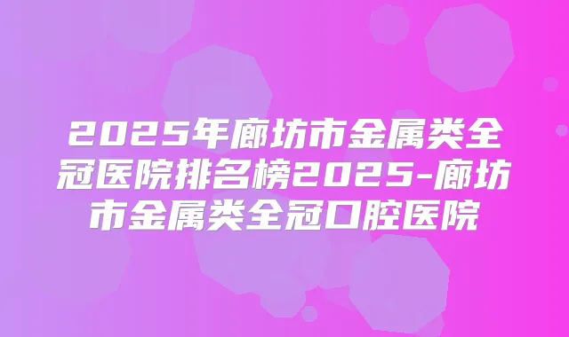 2025年廊坊市金属类全冠医院排名榜2025-廊坊市金属类全冠口腔医院