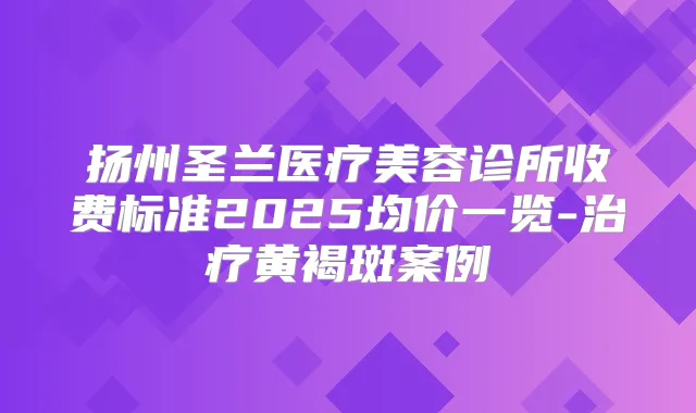 扬州圣兰医疗美容诊所收费标准2025均价一览-黄褐斑案例