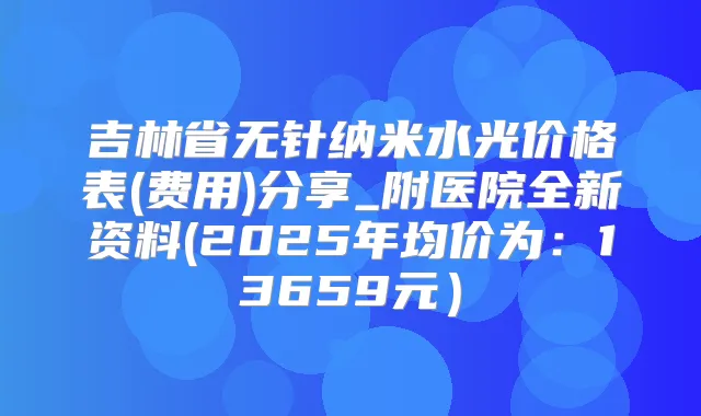 吉林省无针纳米水光价格表(费用)分享_附医院全新资料(2025年均价为：13659元）