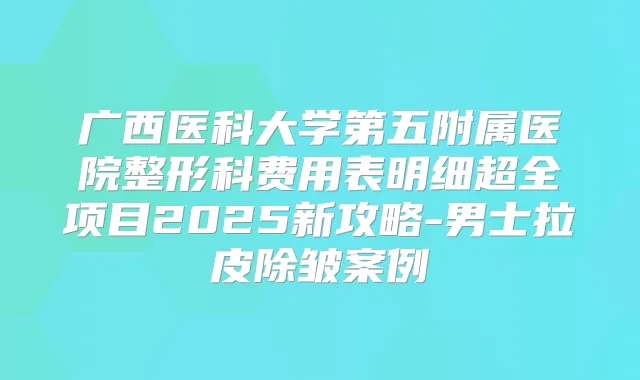 广西医科大学第五附属医院整形科费用表明细超全项目2025新攻略-男士拉皮除皱案例