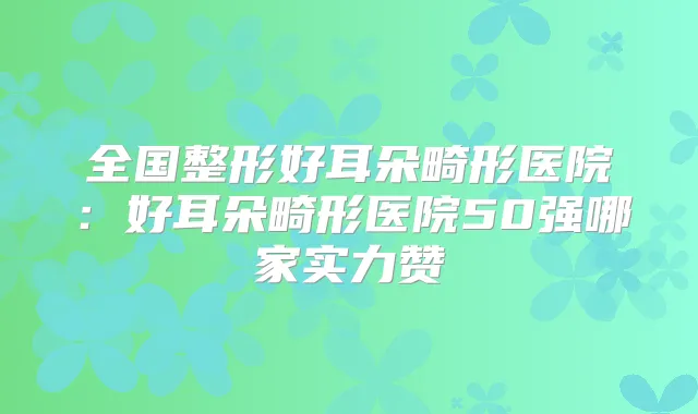全国整形好耳朵畸形医院:好耳朵畸形医院50强哪家实力赞