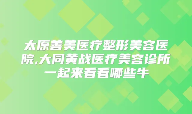 太原善美医疗整形美容医院,大同黄战医疗美容诊所一起来看看哪些牛