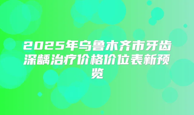 2025年乌鲁木齐市牙齿深龋价格价位表新预览