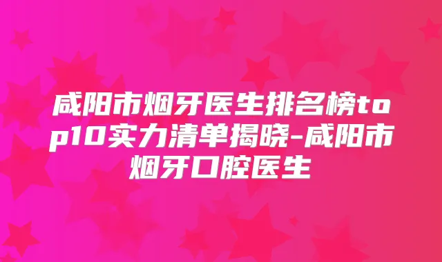 咸阳市烟牙医生排名榜top10实力清单揭晓-咸阳市烟牙口腔医生