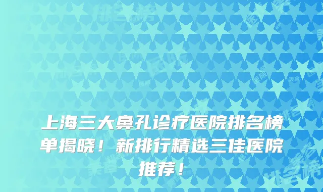 上海三大鼻孔诊疗医院排名榜单揭晓！新排行精选三佳医院推荐！