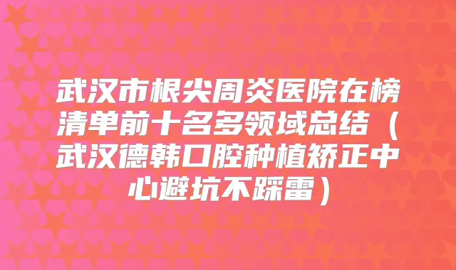 武汉市根尖周炎医院在榜清单前十名多领域总结（武汉德韩口腔种植矫正中心避坑不踩雷）