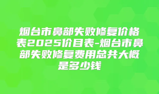 烟台市鼻部失败修复价格表2025价目表-烟台市鼻部失败修复费用总共大概是多少钱