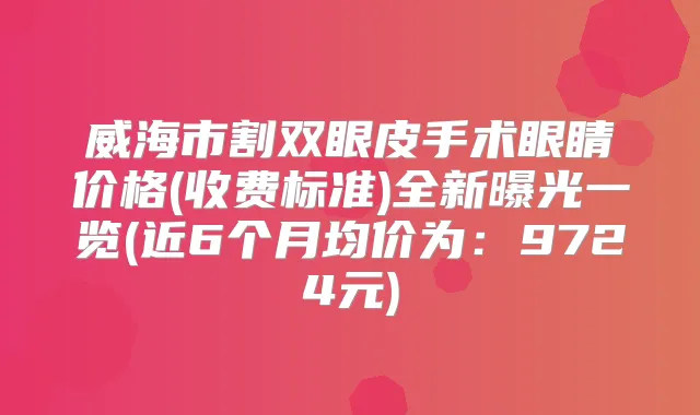 威海市割双眼皮手术眼睛价格(收费标准)全新曝光一览(近6个月均价为:9724元)