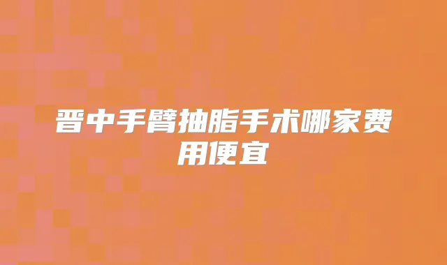 晋中手臂抽脂手术哪家费用便宜