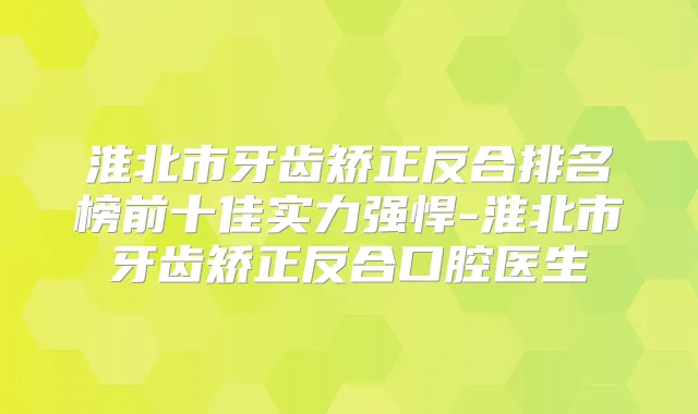 淮北市牙齿矫正反合排名榜前十佳实力强悍-淮北市牙齿矫正反合口腔医生