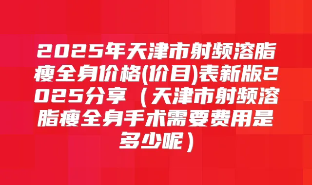 2025年天津市射频溶脂瘦全身价格(价目)表新版2025分享（天津市射频溶脂瘦全身手术需要费用是多少呢）