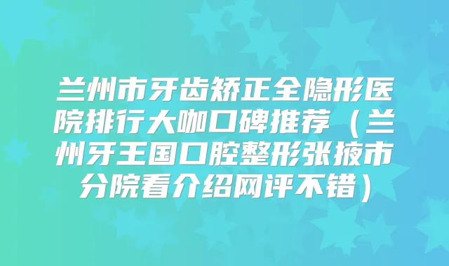 兰州市牙齿矫正全隐形医院排行大咖口碑推荐(兰州牙王国口腔整形张掖市分院看介绍网评不错)