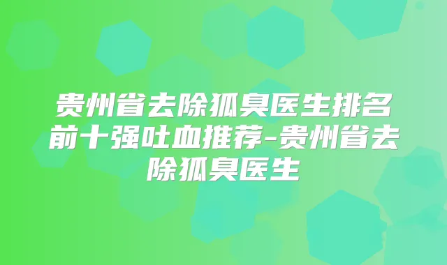 贵州省去除狐臭医生排名前十强吐血推荐-贵州省去除狐臭医生