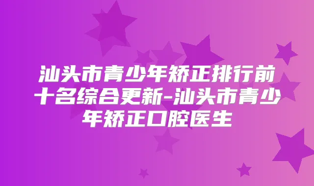 汕头市青少年矫正排行前十名综合更新-汕头市青少年矫正口腔医生