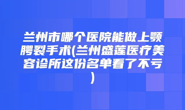 兰州市哪个医院能做上颚腭裂手术(兰州盛莲医疗美容诊所这份名单看了不亏)