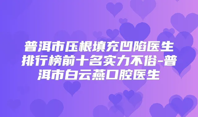 普洱市压根填充凹陷医生排行榜前十名实力不俗-普洱市白云燕口腔医生