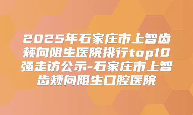 2025年石家庄市上智齿颊向阻生医院排行top10强走访公示-石家庄市上智齿颊向阻生口腔医院