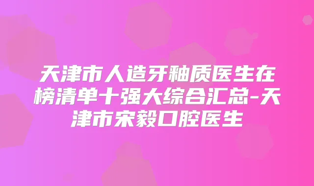 天津市人造牙釉质医生在榜清单十强大综合汇总-天津市宋毅口腔医生