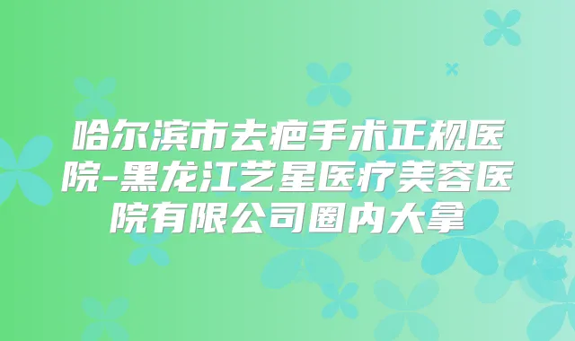 哈尔滨市去疤手术正规医院-黑龙江艺星医疗美容医院有限公司圈内大拿