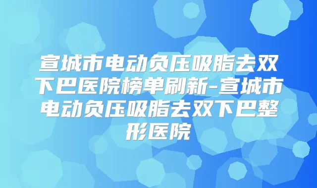 宣城市电动负压吸脂去双下巴医院榜单刷新-宣城市电动负压吸脂去双下巴整形医院