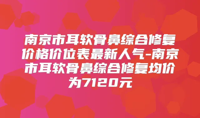 南京市耳软骨鼻综合修复价格价位表新人气-南京市耳软骨鼻综合修复均价为7120元