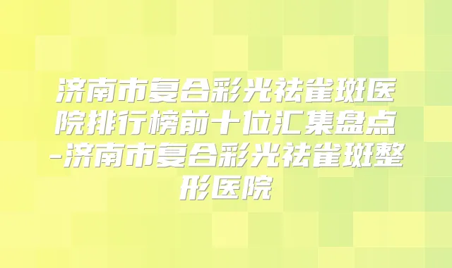 济南市复合彩光祛雀斑医院排行榜前十位汇集盘点-济南市复合彩光祛雀斑整形医院