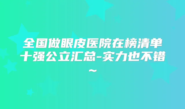 全国做眼皮医院在榜清单十强公立汇总-实力也不错~